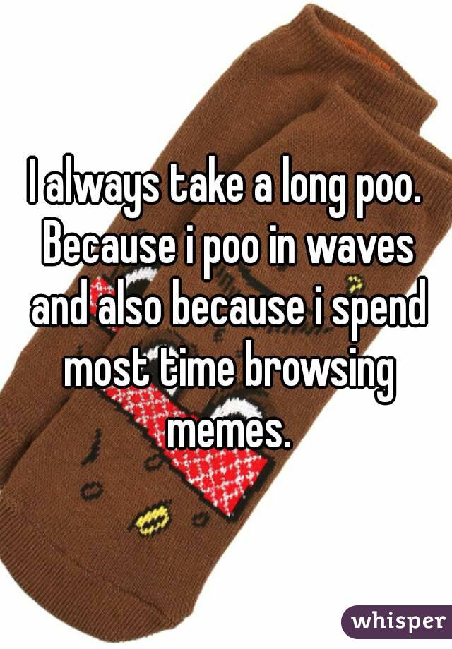 I always take a long poo. Because i poo in waves and also because i spend most time browsing memes.