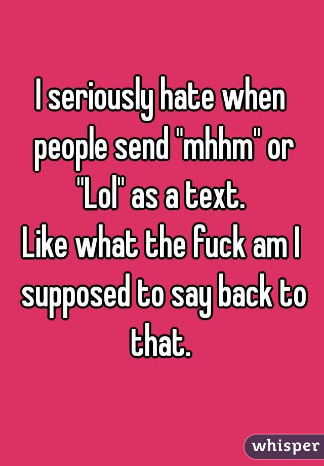 I seriously hate when people send "mhhm" or "Lol" as a text. 
Like what the fuck am I supposed to say back to that. 