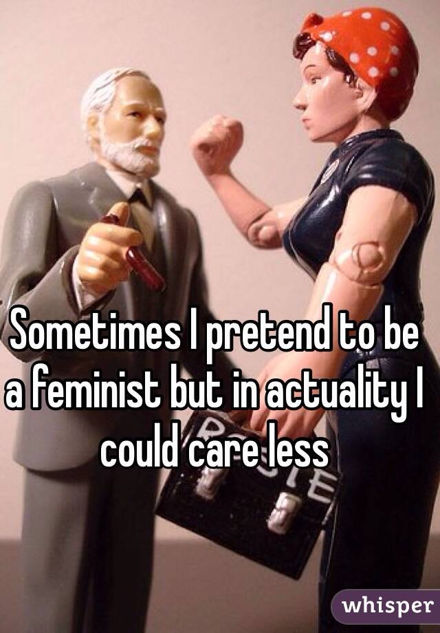 Sometimes I pretend to be a feminist but in actuality I could care less