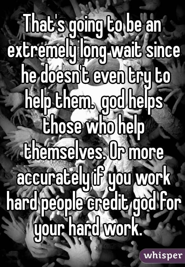 That's going to be an extremely long wait since  he doesn't even try to help them.  god helps those who help themselves. Or more accurately if you work hard people credit god for your hard work.   