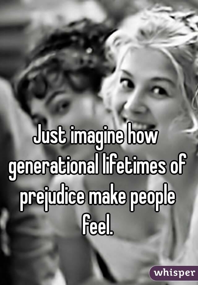 Just imagine how generational lifetimes of prejudice make people feel.