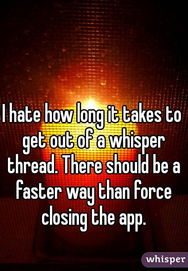 I hate how long it takes to get out of a whisper thread. There should be a faster way than force closing the app.