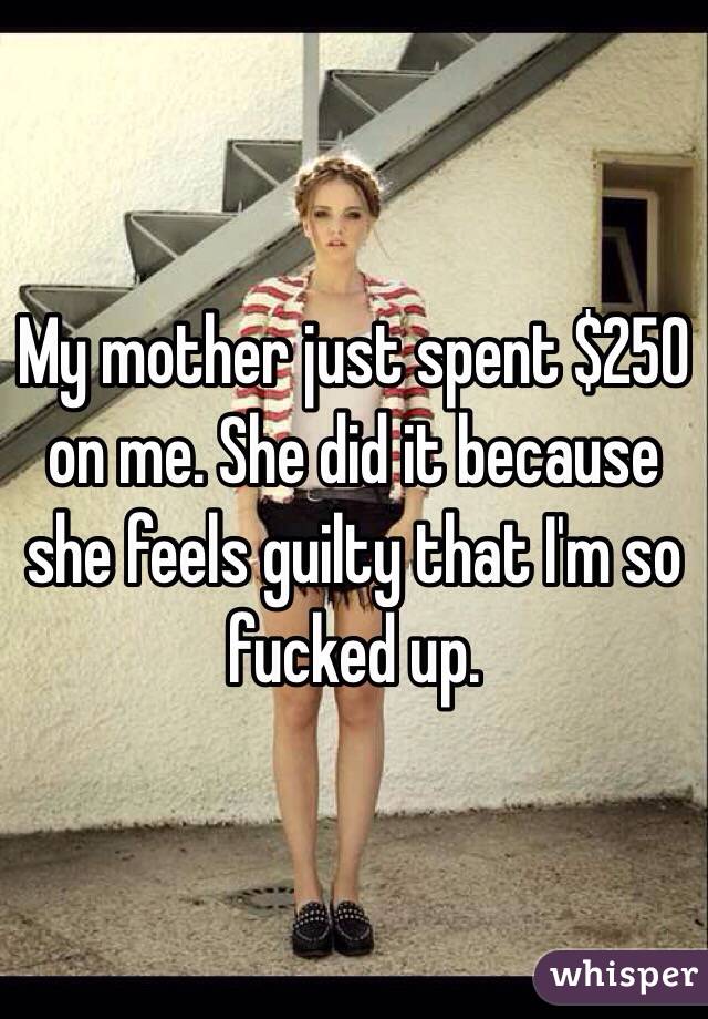 My mother just spent $250 on me. She did it because she feels guilty that I'm so fucked up.