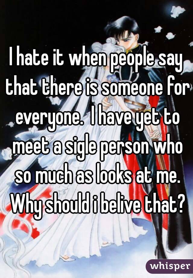 I hate it when people say that there is someone for everyone.  I have yet to meet a sigle person who so much as looks at me. Why should i belive that?
