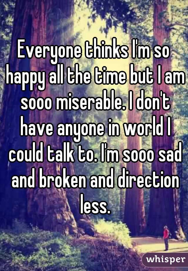Everyone thinks I'm so happy all the time but I am sooo miserable. I don't have anyone in world I could talk to. I'm sooo sad and broken and direction less.