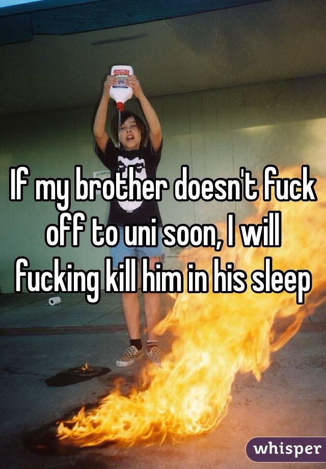 If my brother doesn't fuck off to uni soon, I will fucking kill him in his sleep 