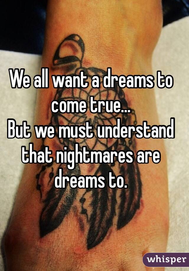 We all want a dreams to come true...
But we must understand that nightmares are dreams to.