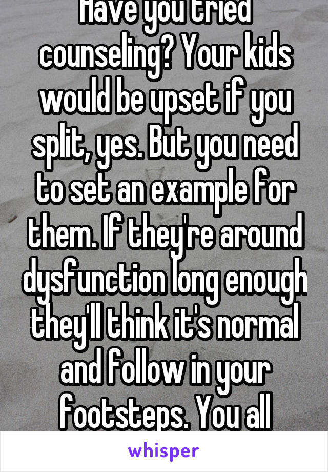 Have you tried counseling? Your kids would be upset if you split, yes. But you need to set an example for them. If they're around dysfunction long enough they'll think it's normal and follow in your footsteps. You all deserve happiness.