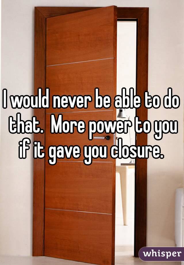 I would never be able to do that.  More power to you if it gave you closure. 