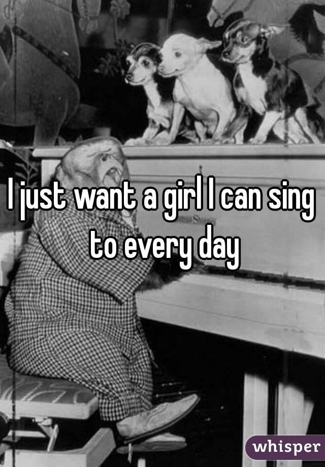 I just want a girl I can sing to every day