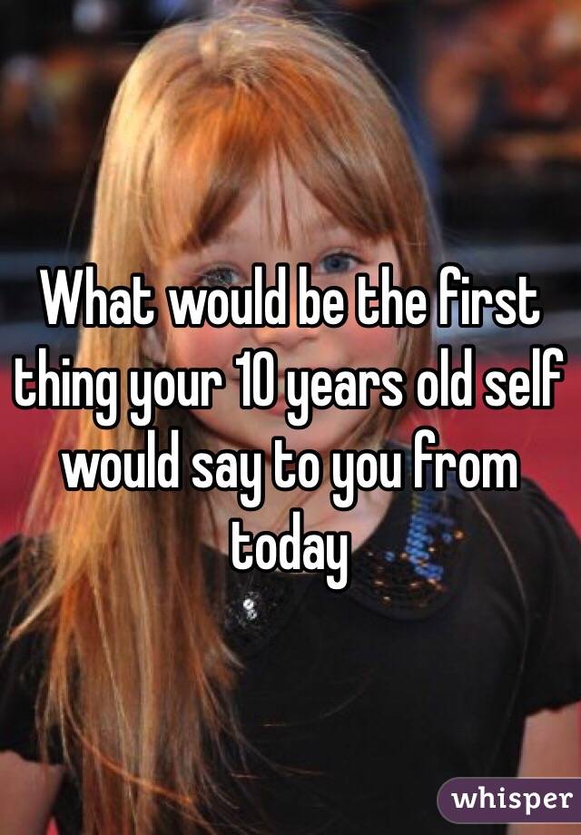 What would be the first thing your 10 years old self would say to you from today