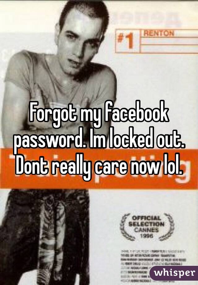 Forgot my facebook password. Im locked out. Dont really care now lol. 
