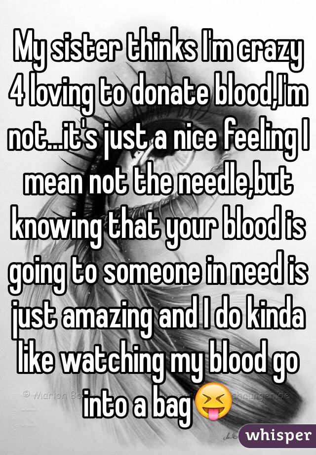 My sister thinks I'm crazy 4 loving to donate blood,I'm not...it's just a nice feeling I mean not the needle,but knowing that your blood is going to someone in need is just amazing and I do kinda like watching my blood go into a bag😝