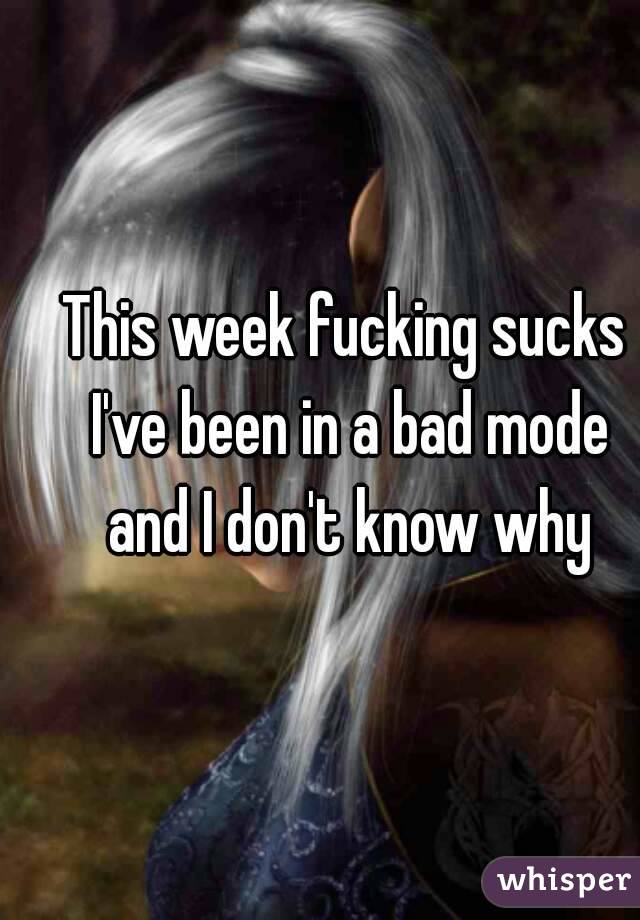 This week fucking sucks I've been in a bad mode and I don't know why