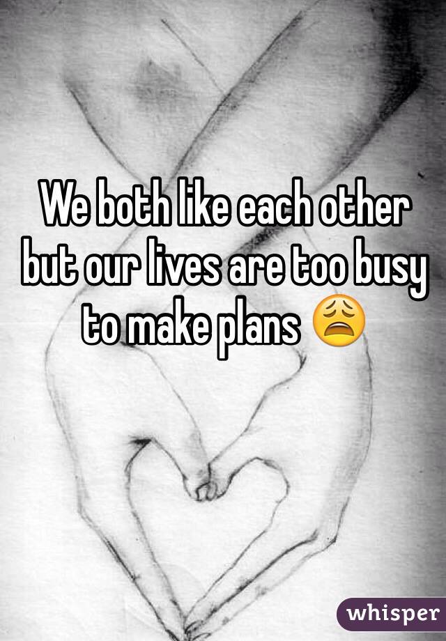 We both like each other but our lives are too busy to make plans 😩