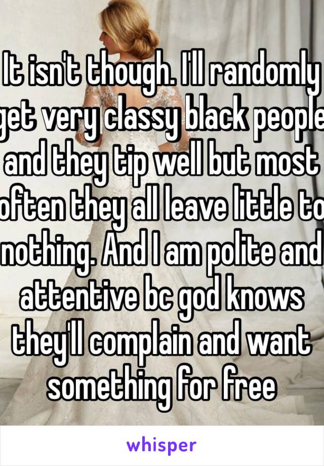 It isn't though. I'll randomly get very classy black people and they tip well but most often they all leave little to nothing. And I am polite and attentive bc god knows they'll complain and want something for free 