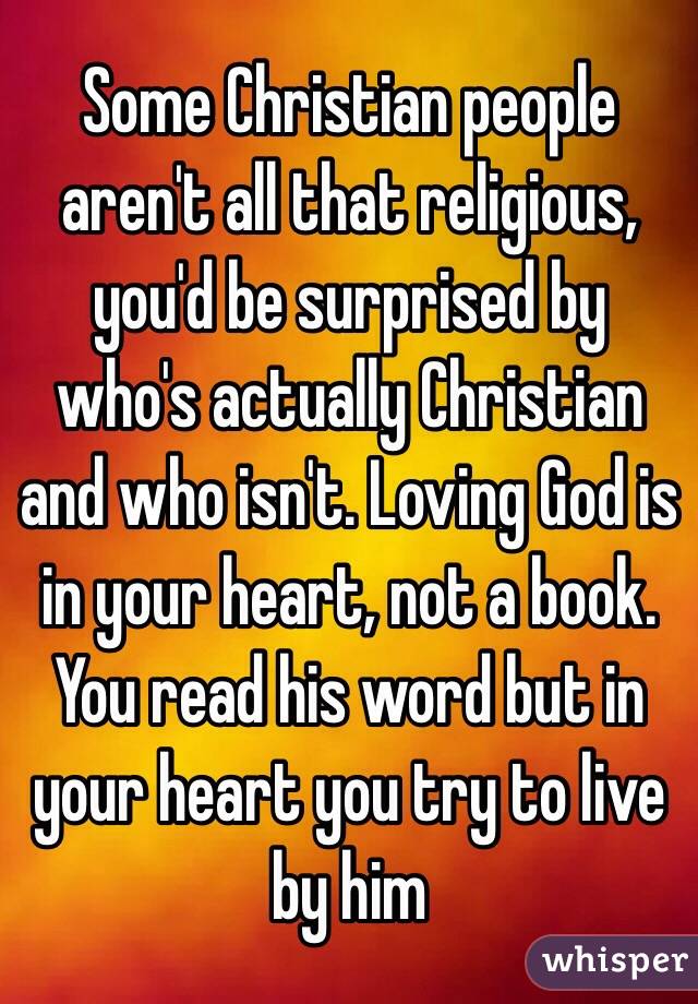 Some Christian people aren't all that religious, you'd be surprised by who's actually Christian and who isn't. Loving God is in your heart, not a book. You read his word but in your heart you try to live by him