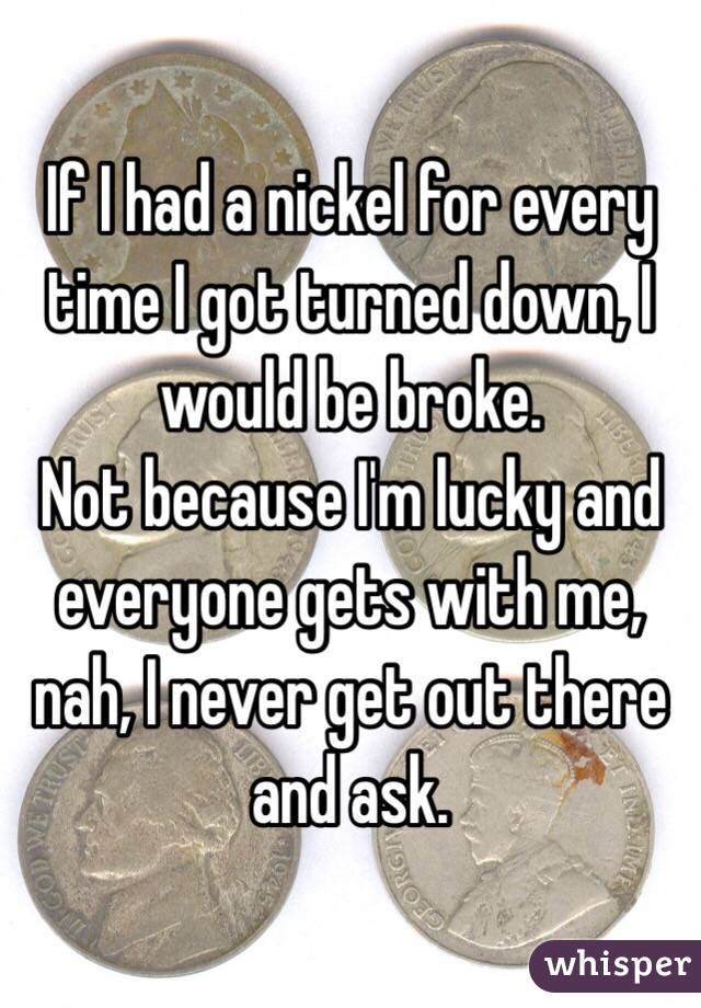 If I had a nickel for every time I got turned down, I would be broke.
Not because I'm lucky and everyone gets with me, nah, I never get out there and ask.