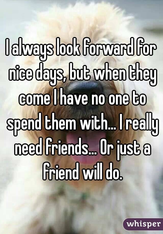 I always look forward for nice days, but when they come I have no one to spend them with... I really need friends... Or just a friend will do.