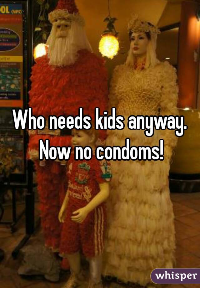Who needs kids anyway. Now no condoms!