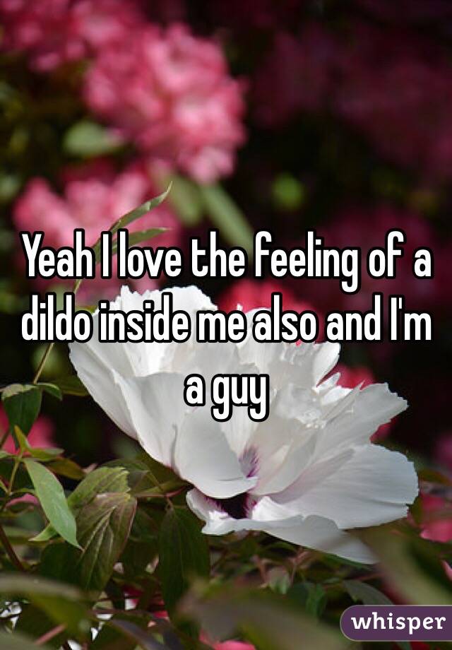 Yeah I love the feeling of a dildo inside me also and I'm a guy