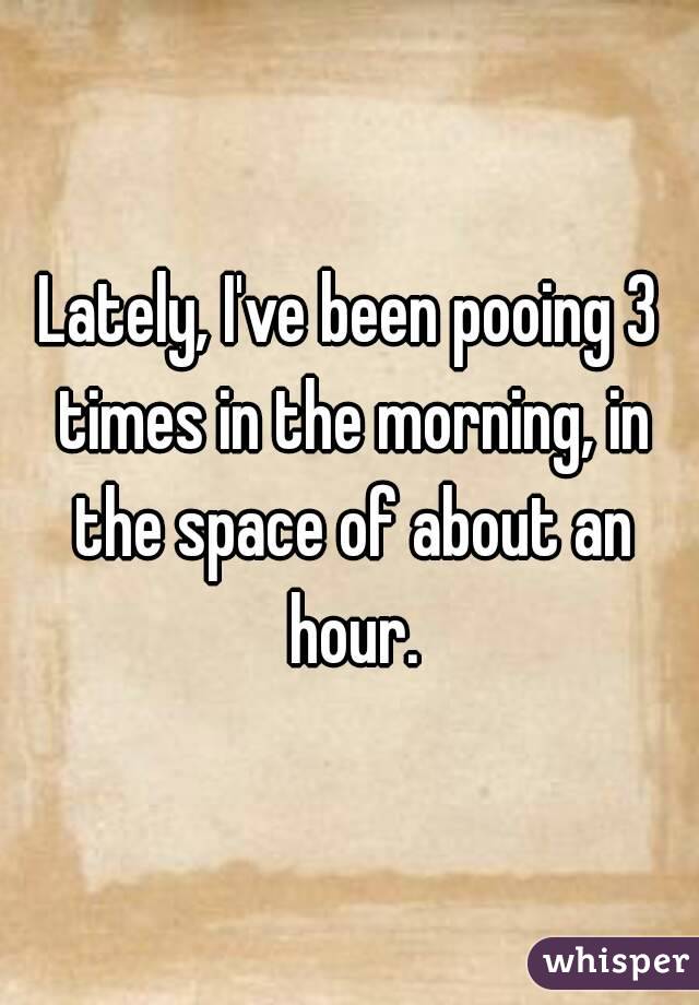 Lately, I've been pooing 3 times in the morning, in the space of about an hour.