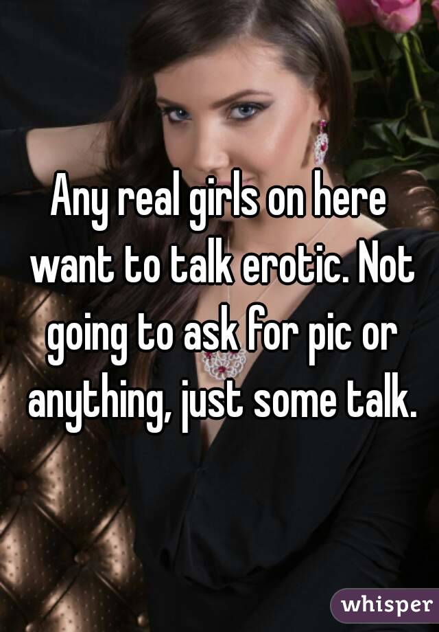 Any real girls on here want to talk erotic. Not going to ask for pic or anything, just some talk.