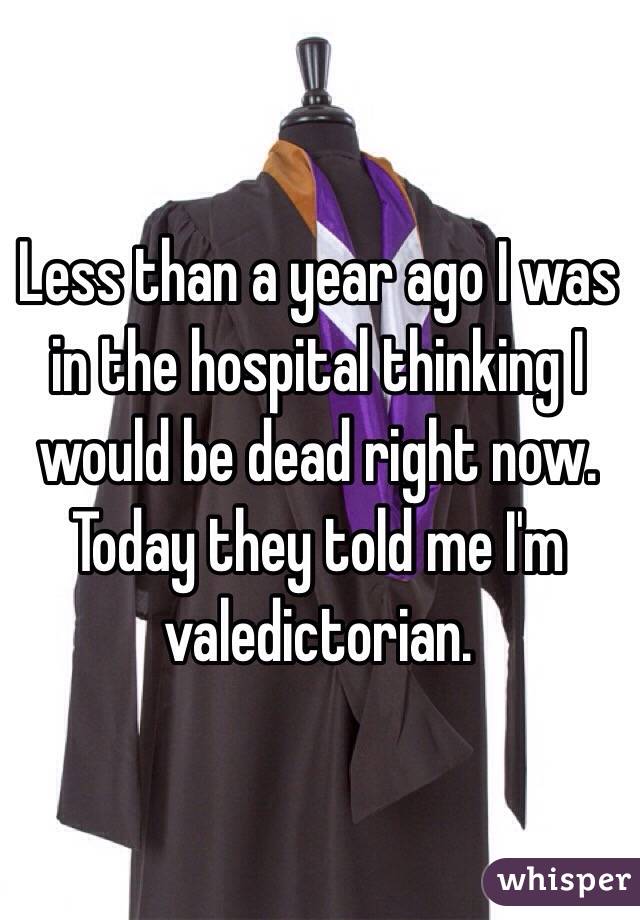 Less than a year ago I was in the hospital thinking I would be dead right now.
Today they told me I'm valedictorian.
