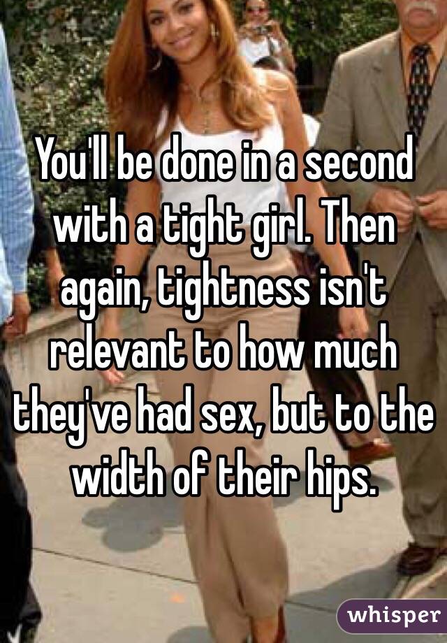 You'll be done in a second with a tight girl. Then again, tightness isn't relevant to how much they've had sex, but to the width of their hips.