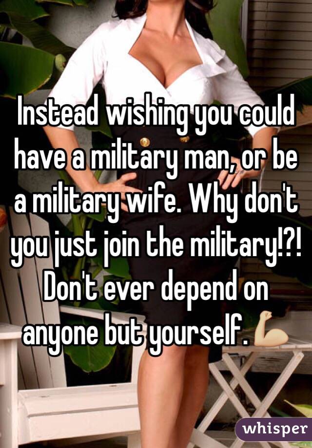 Instead wishing you could have a military man, or be a military wife. Why don't you just join the military!?!  Don't ever depend on anyone but yourself.💪🏼