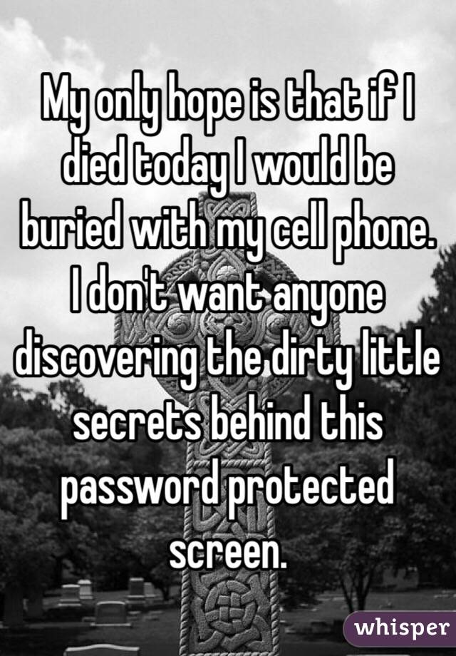 My only hope is that if I died today I would be buried with my cell phone. 
I don't want anyone discovering the dirty little secrets behind this password protected screen. 