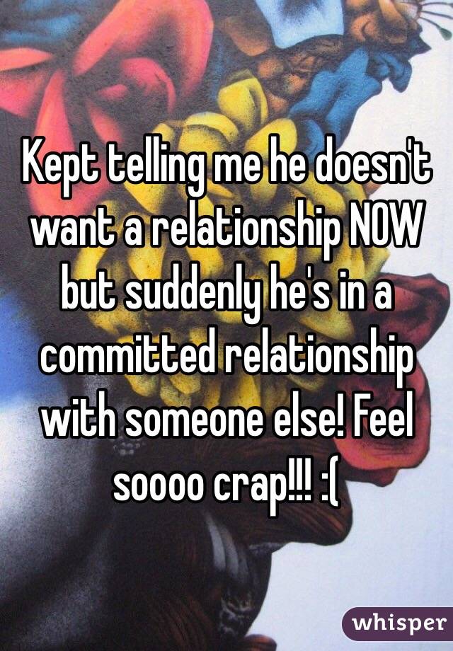 Kept telling me he doesn't want a relationship NOW but suddenly he's in a committed relationship with someone else! Feel soooo crap!!! :(