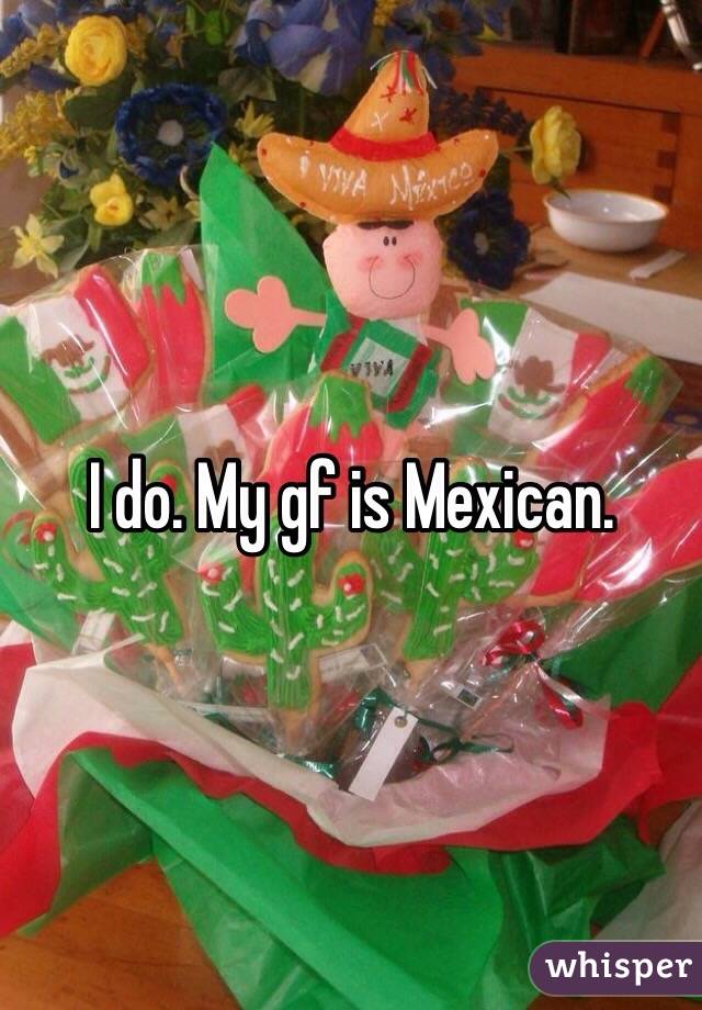 I do. My gf is Mexican. 