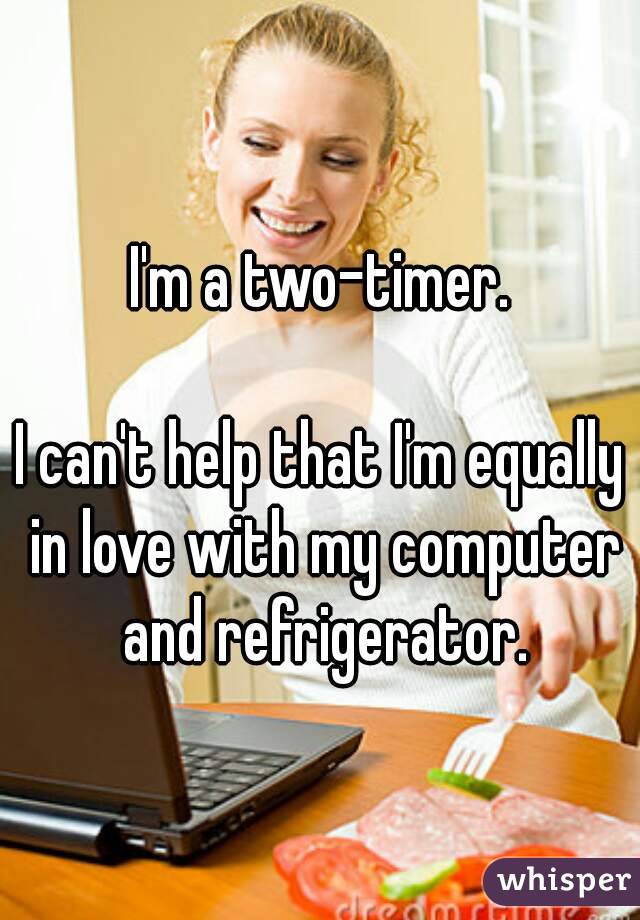 I'm a two-timer.

I can't help that I'm equally in love with my computer and refrigerator.