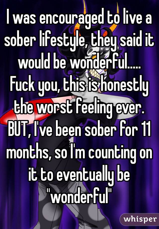 I was encouraged to live a sober lifestyle, they said it would be wonderful.....
Fuck you, this is honestly the worst feeling ever. BUT, I've been sober for 11 months, so I'm counting on it to eventually be "wonderful"