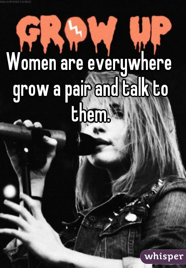Women are everywhere grow a pair and talk to them.
