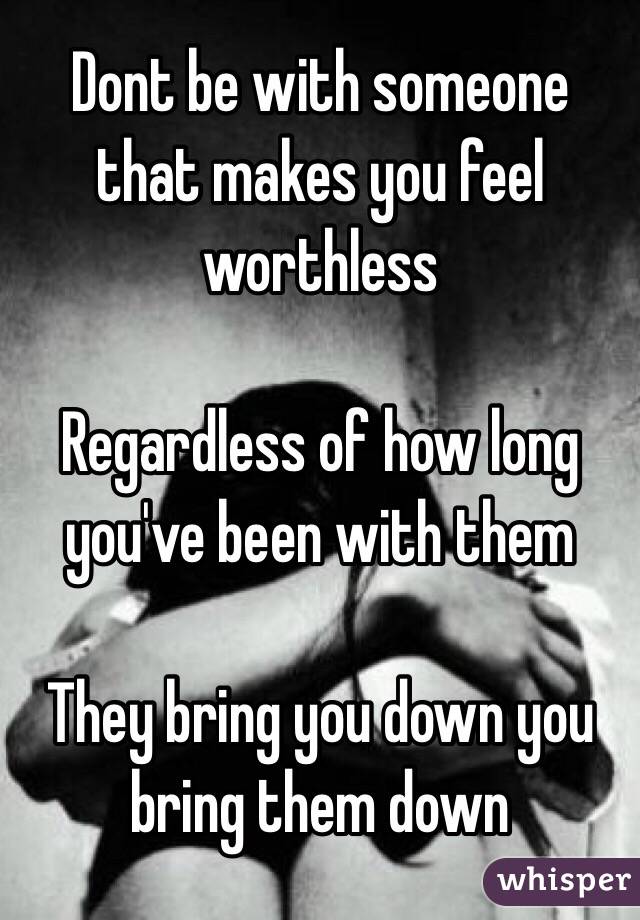 Dont be with someone that makes you feel worthless 

Regardless of how long you've been with them 

They bring you down you bring them down