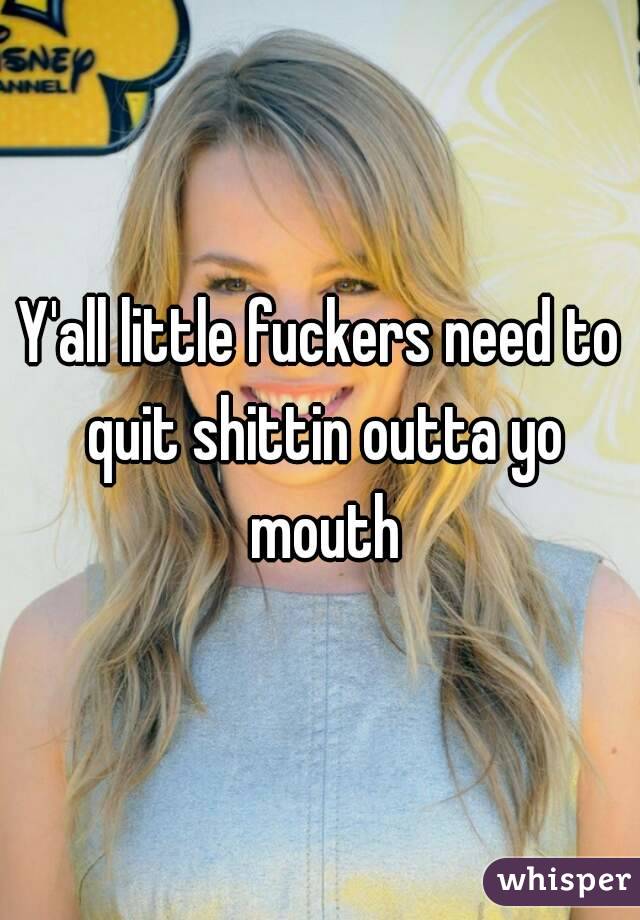 Y'all little fuckers need to quit shittin outta yo mouth