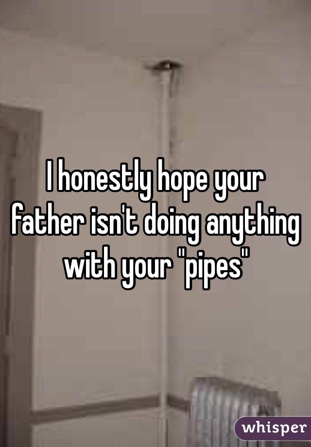 I honestly hope your father isn't doing anything with your "pipes"