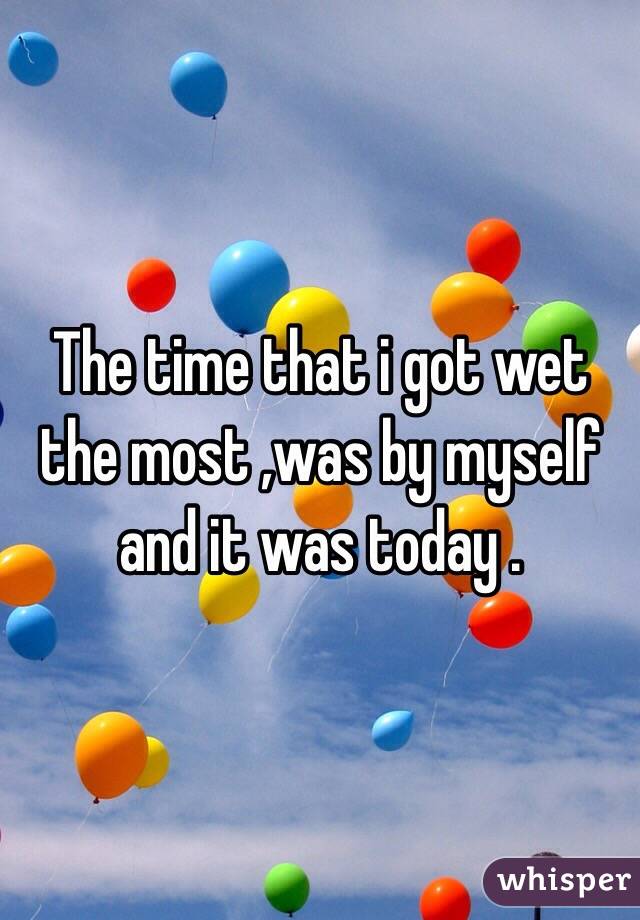 The time that i got wet the most ,was by myself and it was today . 