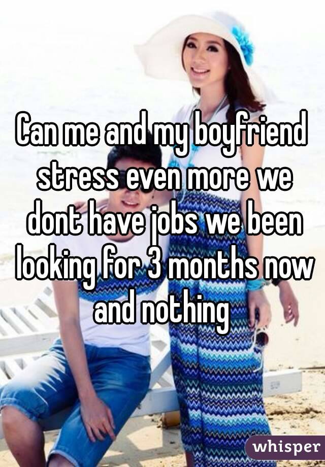 Can me and my boyfriend stress even more we dont have jobs we been looking for 3 months now and nothing 