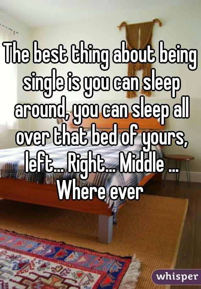 The best thing about being single is you can sleep around, you can sleep all over that bed of yours, left... Right... Middle ... Where ever 