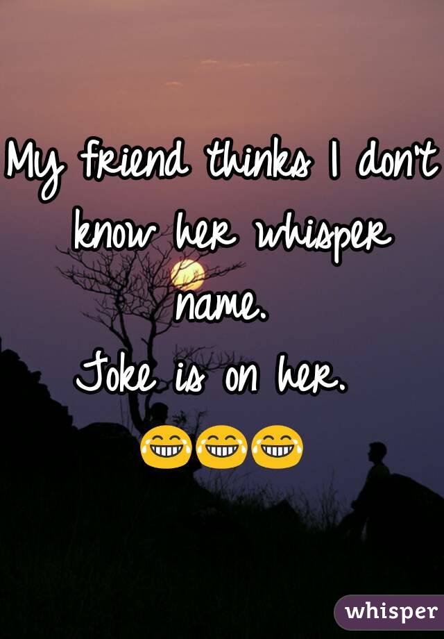 My friend thinks I don't know her whisper name. 
Joke is on her. 
😂😂😂