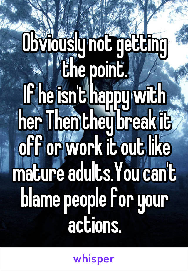 Obviously not getting the point.
If he isn't happy with her Then they break it off or work it out like mature adults.You can't blame people for your actions.