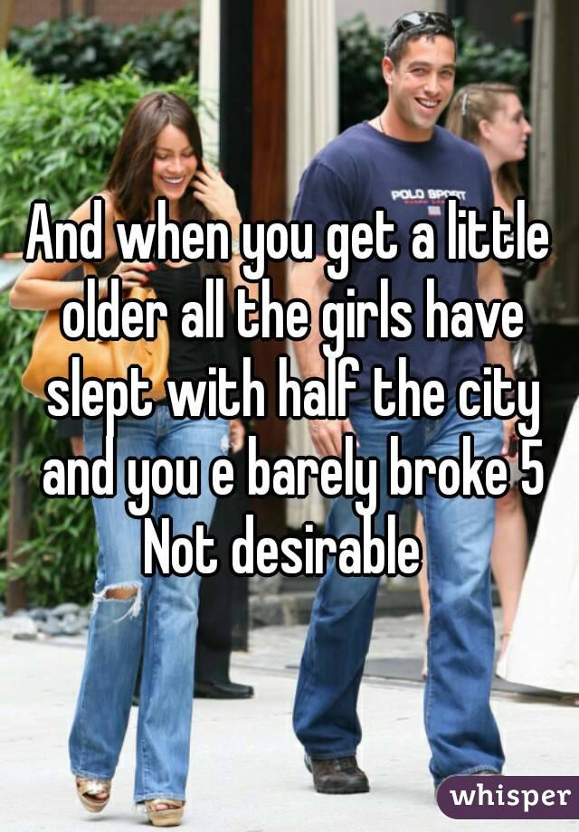 And when you get a little older all the girls have slept with half the city and you e barely broke 5
Not desirable 
