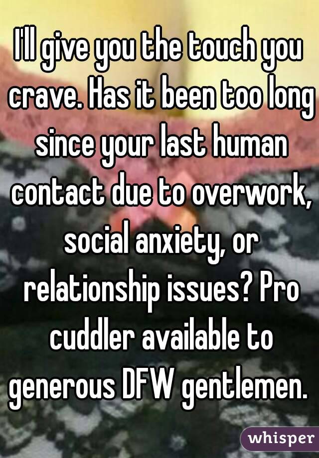 I'll give you the touch you crave. Has it been too long since your last human contact due to overwork, social anxiety, or relationship issues? Pro cuddler available to generous DFW gentlemen. 
