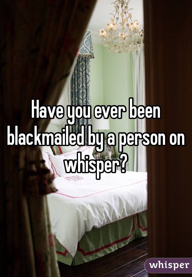 Have you ever been blackmailed by a person on whisper?
