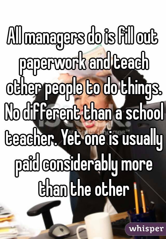 All managers do is fill out paperwork and teach other people to do things. No different than a school teacher. Yet one is usually paid considerably more than the other