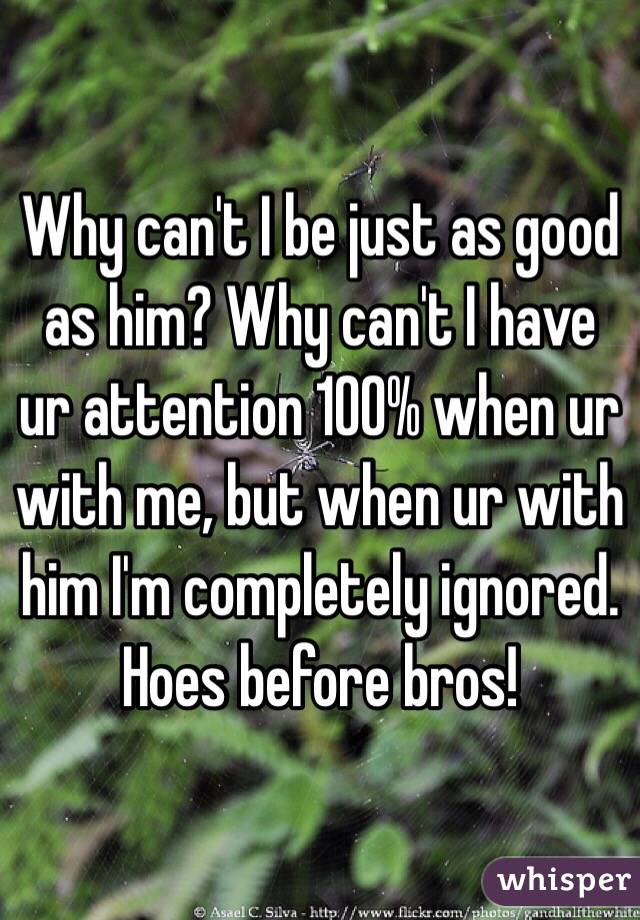 Why can't I be just as good as him? Why can't I have ur attention 100% when ur with me, but when ur with him I'm completely ignored. Hoes before bros!