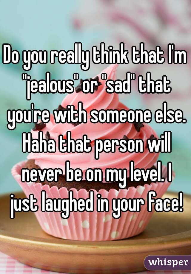 Do you really think that I'm "jealous" or "sad" that you're with someone else. Haha that person will never be on my level. I just laughed in your face!
